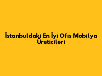 İstanbul'daki En İyi Ofis Mobilya Üreticileri