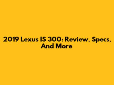 2019 Lexus IS 300: Review, Specs, And More