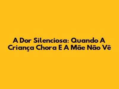 A Dor Silenciosa: Quando A Criança Chora E A Mãe Não Vê