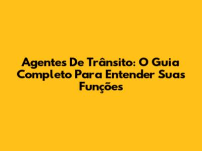 Agentes De Trânsito: O Guia Completo Para Entender Suas Funções