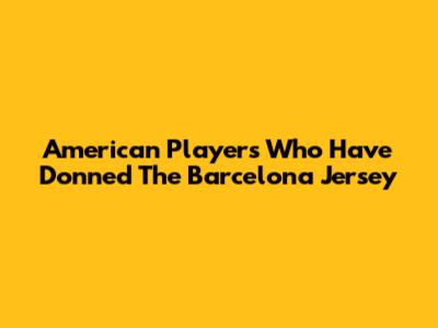 American Players Who Have Donned The Barcelona Jersey