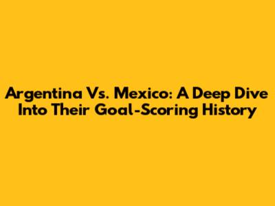 Argentina Vs. Mexico: A Deep Dive Into Their Goal-Scoring History