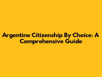 Argentine Citizenship By Choice: A Comprehensive Guide