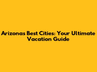 Arizona's Best Cities: Your Ultimate Vacation Guide