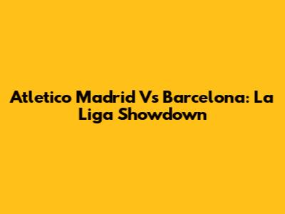 Atletico Madrid Vs Barcelona: La Liga Showdown