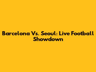 Barcelona Vs. Seoul: Live Football Showdown