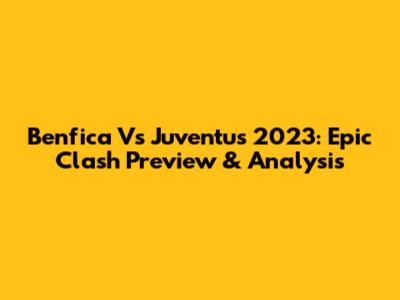Benfica Vs Juventus 2023: Epic Clash Preview & Analysis