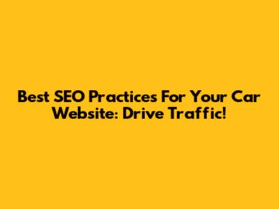 Best SEO Practices For Your Car Website: Drive Traffic!