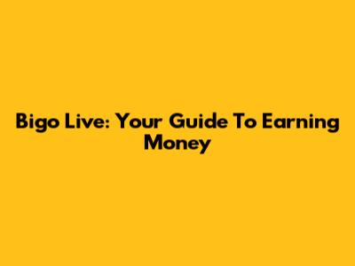 Bigo Live: Your Guide To Earning Money