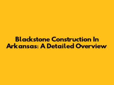 Blackstone Construction In Arkansas: A Detailed Overview
