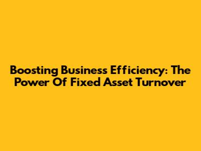 Boosting Business Efficiency: The Power Of Fixed Asset Turnover