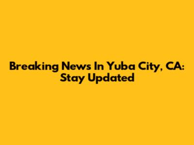 Breaking News In Yuba City, CA: Stay Updated