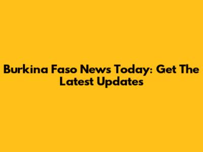 Burkina Faso News Today: Get The Latest Updates
