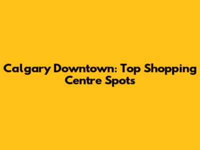 Calgary Downtown: Top Shopping Centre Spots