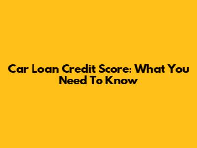 Car Loan Credit Score: What You Need To Know