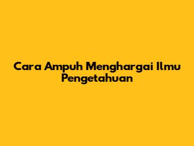 Cara Ampuh Menghargai Ilmu Pengetahuan
