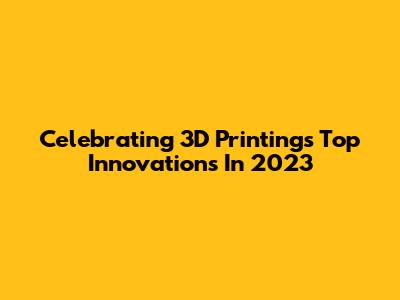 Celebrating 3D Printing's Top Innovations In 2023