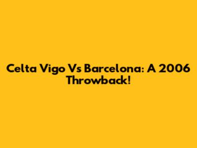 Celta Vigo Vs Barcelona: A 2006 Throwback!
