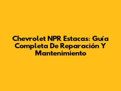 Chevrolet NPR Estacas: Guía Completa De Reparación Y Mantenimiento