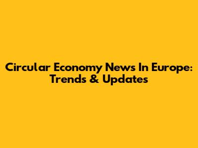 Circular Economy News In Europe: Trends & Updates