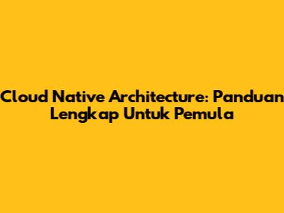 Cloud Native Architecture: Panduan Lengkap Untuk Pemula