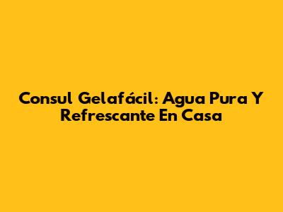 Consul Gelafácil: Agua Pura Y Refrescante En Casa
