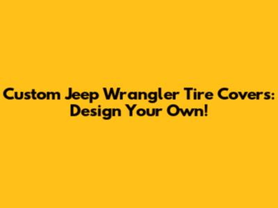 Custom Jeep Wrangler Tire Covers: Design Your Own!