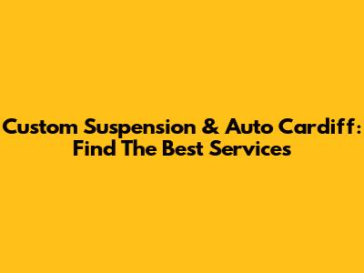 Custom Suspension & Auto Cardiff: Find The Best Services