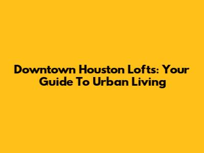 Downtown Houston Lofts: Your Guide To Urban Living