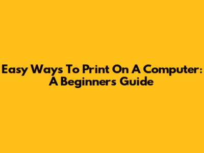 Easy Ways To Print On A Computer: A Beginner's Guide