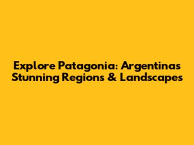 Explore Patagonia: Argentina's Stunning Regions & Landscapes