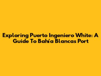 Exploring Puerto Ingeniero White: A Guide To Bahía Blanca's Port
