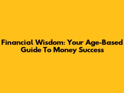 Financial Wisdom: Your Age-Based Guide To Money Success