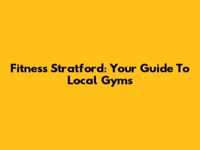 Fitness Stratford: Your Guide To Local Gyms