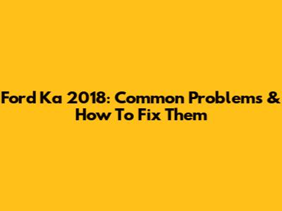 Ford Ka 2018: Common Problems & How To Fix Them
