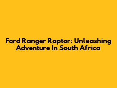 Ford Ranger Raptor: Unleashing Adventure In South Africa