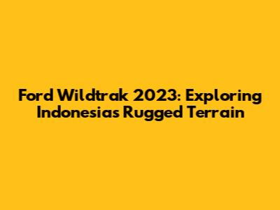 Ford Wildtrak 2023: Exploring Indonesia's Rugged Terrain