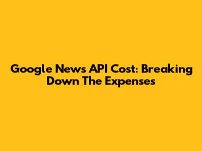 Google News API Cost: Breaking Down The Expenses