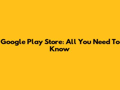 Google Play Store: All You Need To Know