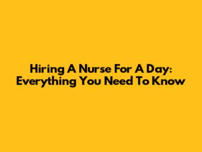 Hiring A Nurse For A Day: Everything You Need To Know