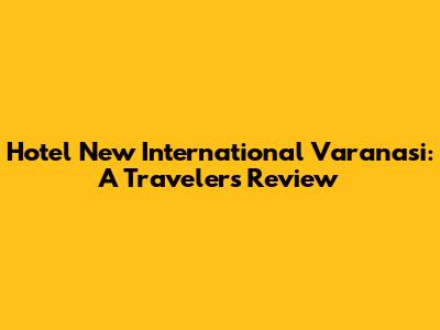 Hotel New International Varanasi: A Traveler's Review