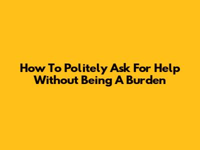 How To Politely Ask For Help Without Being A Burden