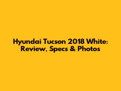 Hyundai Tucson 2018 White: Review, Specs & Photos