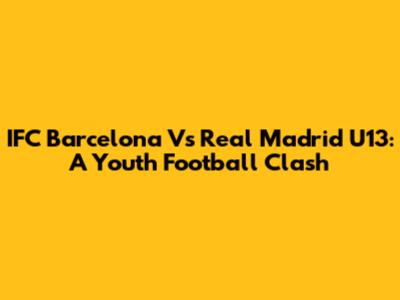 IFC Barcelona Vs Real Madrid U13: A Youth Football Clash