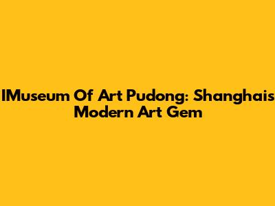 IMuseum Of Art Pudong: Shanghai's Modern Art Gem