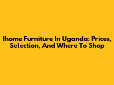 Ihome Furniture In Uganda: Prices, Selection, And Where To Shop