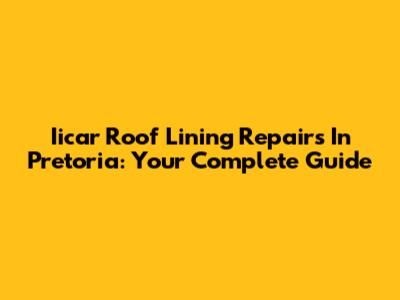 Iicar Roof Lining Repairs In Pretoria: Your Complete Guide