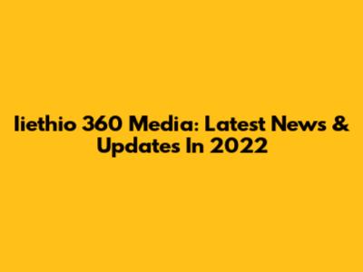 Iiethio 360 Media: Latest News & Updates In 2022