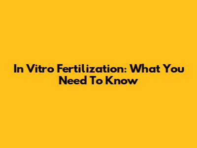 In Vitro Fertilization: What You Need To Know
