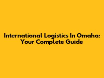 International Logistics In Omaha: Your Complete Guide